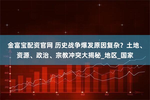 金富宝配资官网 历史战争爆发原因复杂？土地、资源、政治、宗教冲突大揭秘_地区_国家
