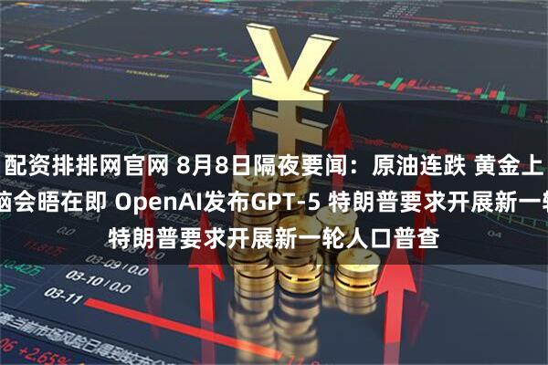 配资排排网官网 8月8日隔夜要闻：原油连跌 黄金上涨 俄美首脑会晤在即 OpenAI发布GPT-5 特朗普要求开展新一轮人口普查
