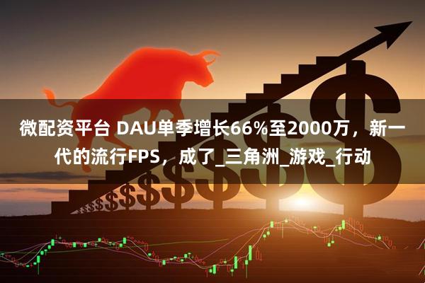 微配资平台 DAU单季增长66%至2000万，新一代的流行FPS，成了_三角洲_游戏_行动