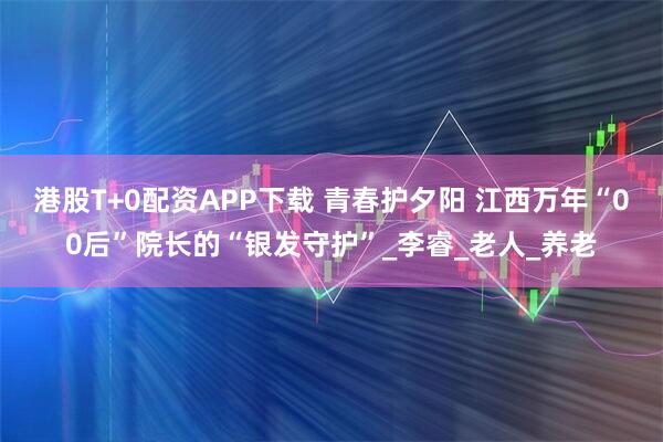 港股T+0配资APP下载 青春护夕阳 江西万年“00后”院长的“银发守护”_李睿_老人_养老