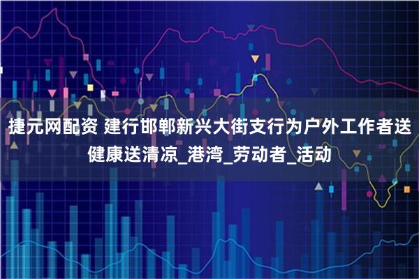 捷元网配资 建行邯郸新兴大街支行为户外工作者送健康送清凉_港湾_劳动者_活动