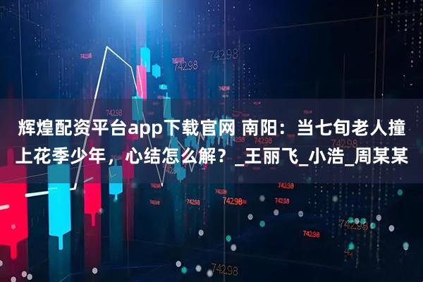 辉煌配资平台app下载官网 南阳：当七旬老人撞上花季少年，心结怎么解？_王丽飞_小浩_周某某