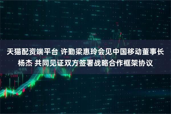 天猫配资端平台 许勤梁惠玲会见中国移动董事长杨杰 共同见证双方签署战略合作框架协议