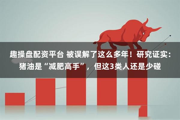 趣操盘配资平台 被误解了这么多年！研究证实：猪油是“减肥高手”，但这3类人还是少碰