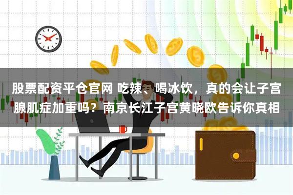 股票配资平仓官网 吃辣、喝冰饮，真的会让子宫腺肌症加重吗？南京长江子宫黄晓欧告诉你真相