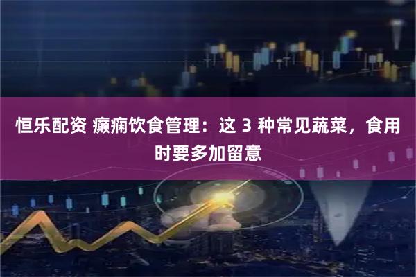 恒乐配资 癫痫饮食管理：这 3 种常见蔬菜，食用时要多加留意