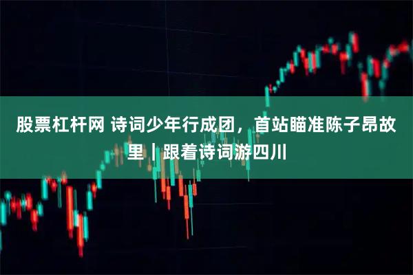 股票杠杆网 诗词少年行成团，首站瞄准陈子昂故里｜跟着诗词游四川